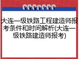 大连一级铁路工程建造师报考条件和时间解析(大连一级铁路建造师报考)