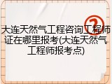 大连天然气工程咨询工程师证在哪里报考(大连天然气工程师报考点)