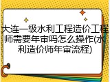大连一级水利工程造价工程师需要年审吗怎么操作(水利造价师年审流程)