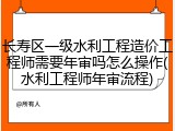 长寿区一级水利工程造价工程师需要年审吗怎么操作(水利工程师年审流程)