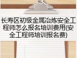 长寿区初级金属冶炼安全工程师怎么报名培训费用(安全工程师培训报名费)