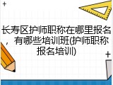 长寿区护师职称在哪里报名，有哪些培训班(护师职称报名培训)