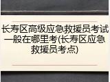 长寿区高级应急救援员考试一般在哪里考(长寿区应急救援员考点)