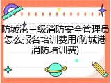 防城港三级消防安全管理员怎么报名培训费用(防城港消防培训费)