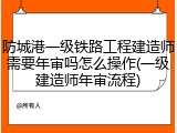 防城港一级铁路工程建造师需要年审吗怎么操作(一级建造师年审流程)