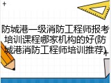 防城港一级消防工程师报考培训课程哪家机构的好(防城港消防工程师培训推荐)