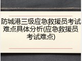 防城港三级应急救援员考试难点具体分析(应急救援员考试难点)