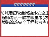 防城港初级金属冶炼安全工程师考试一般在哪里考(防城港冶炼安全工程师考点)