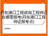 丹东港口工程咨询工程师证在哪里报考(丹东港口工程师证报考点)