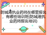 防城港执业药师在哪里报名，有哪些培训班(防城港执业药师报名培训)