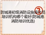 防城港初级消防设施操作员培训机构哪个最好(防城港消防培训优选)