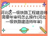 河北区一级铁路工程建造师需要年审吗怎么操作(河北一级铁路建造师年审)