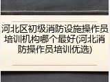 河北区初级消防设施操作员培训机构哪个最好(河北消防操作员培训优选)