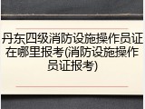 丹东四级消防设施操作员证在哪里报考(消防设施操作员证报考)