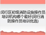 闵行区初级消防设施操作员培训机构哪个最好(闵行消防操作员培训优选)
