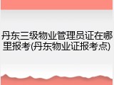 丹东三级物业管理员证在哪里报考(丹东物业证报考点)