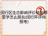 闵行区生态影响评价师在哪里学怎么报名(闵行环评师报考)