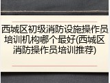 西城区初级消防设施操作员培训机构哪个最好(西城区消防操作员培训推荐)