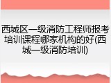 西城区一级消防工程师报考培训课程哪家机构的好(西城一级消防培训)