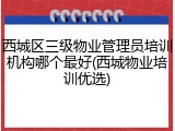 西城区三级物业管理员培训机构哪个最好(西城物业培训优选)