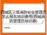 西城区三级消防安全管理员怎么报名培训费用(西城消防管理员培训费)