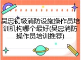 吴忠初级消防设施操作员培训机构哪个最好(吴忠消防操作员培训推荐)
