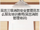 吴忠三级消防安全管理员怎么报名培训费用(吴忠消防管理培训)