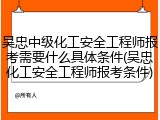 吴忠中级化工安全工程师报考需要什么具体条件(吴忠化工安全工程师报考条件)