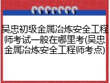 吴忠初级金属冶炼安全工程师考试一般在哪里考(吴忠金属冶炼安全工程师考点)