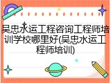 吴忠水运工程咨询工程师培训学校哪里好(吴忠水运工程师培训)