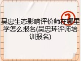 吴忠生态影响评价师在哪里学怎么报名(吴忠环评师培训报名)