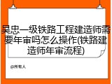 吴忠一级铁路工程建造师需要年审吗怎么操作(铁路建造师年审流程)