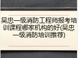 吴忠一级消防工程师报考培训课程哪家机构的好(吴忠一级消防培训推荐)