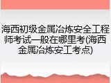 海西初级金属冶炼安全工程师考试一般在哪里考(海西金属冶炼安工考点)