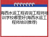 海西水运工程咨询工程师培训学校哪里好(海西水运工程师培训推荐)