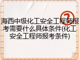 海西中级化工安全工程师报考需要什么具体条件(化工安全工程师报考条件)