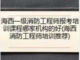 海西一级消防工程师报考培训课程哪家机构的好(海西消防工程师培训推荐)