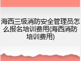 海西三级消防安全管理员怎么报名培训费用(海西消防培训费用)