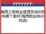海西三级物业管理员培训机构哪个最好(海西物业培训优选)