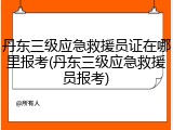 丹东三级应急救援员证在哪里报考(丹东三级应急救援员报考)