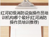 红河初级消防设施操作员培训机构哪个最好(红河消防操作员培训推荐)