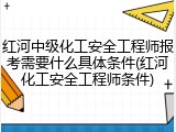 红河中级化工安全工程师报考需要什么具体条件(红河化工安全工程师条件)