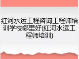 红河水运工程咨询工程师培训学校哪里好(红河水运工程师培训)