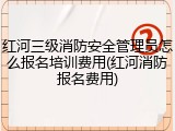 红河三级消防安全管理员怎么报名培训费用(红河消防报名费用)