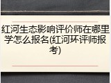 红河生态影响评价师在哪里学怎么报名(红河环评师报考)