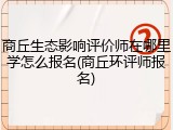 商丘生态影响评价师在哪里学怎么报名(商丘环评师报名)
