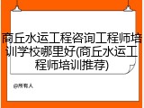 商丘水运工程咨询工程师培训学校哪里好(商丘水运工程师培训推荐)