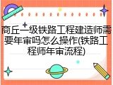 商丘一级铁路工程建造师需要年审吗怎么操作(铁路工程师年审流程)