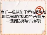 商丘一级消防工程师报考培训课程哪家机构的好(商丘一级消防师培训推荐)