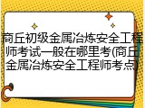 商丘初级金属冶炼安全工程师考试一般在哪里考(商丘金属冶炼安全工程师考点)